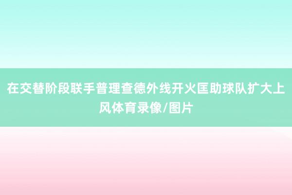 在交替阶段联手普理查德外线开火匡助球队扩大上风体育录像/图片