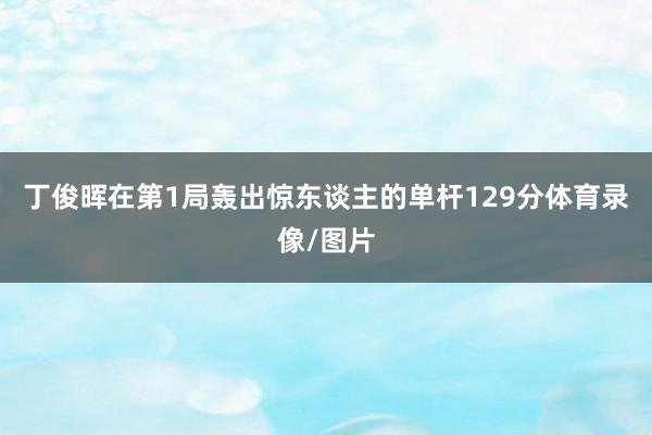 丁俊晖在第1局轰出惊东谈主的单杆129分体育录像/图片
