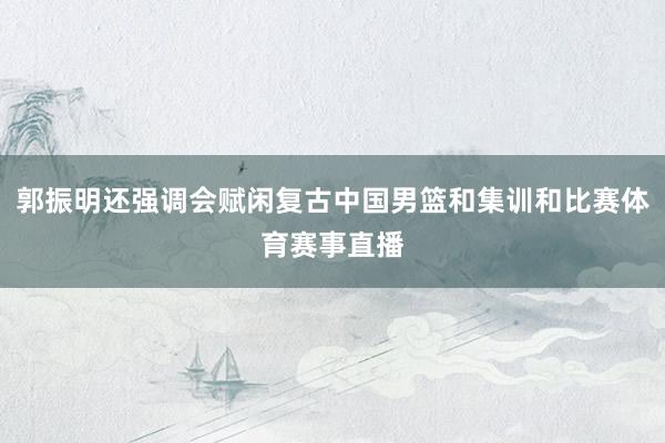 郭振明还强调会赋闲复古中国男篮和集训和比赛体育赛事直播