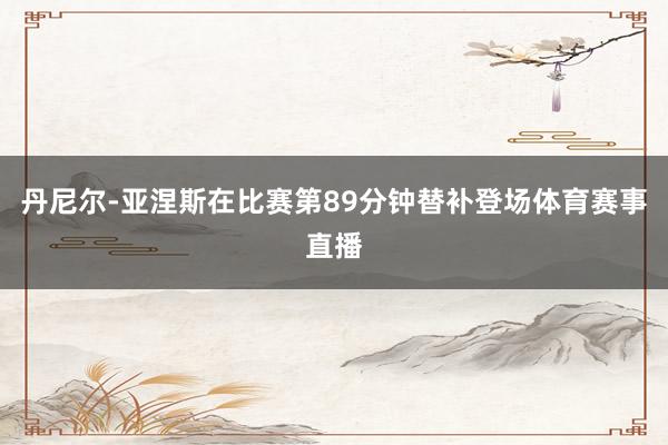 丹尼尔-亚涅斯在比赛第89分钟替补登场体育赛事直播