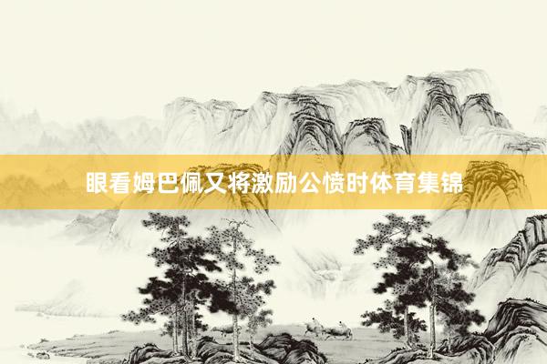 眼看姆巴佩又将激励公愤时体育集锦