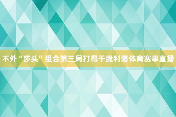 不外“莎头”组合第三局打得干脆利落体育赛事直播