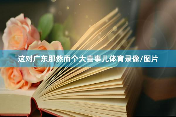 这对广东那然而个大喜事儿体育录像/图片
