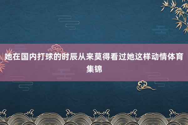 她在国内打球的时辰从来莫得看过她这样动情体育集锦