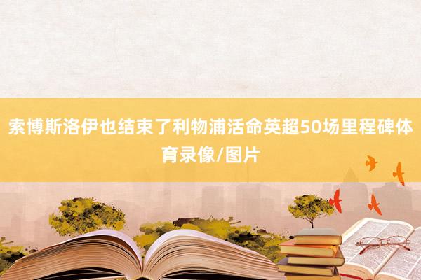 索博斯洛伊也结束了利物浦活命英超50场里程碑体育录像/图片