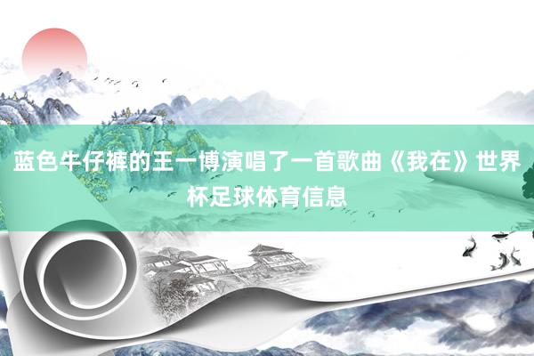 蓝色牛仔裤的王一博演唱了一首歌曲《我在》世界杯足球体育信息
