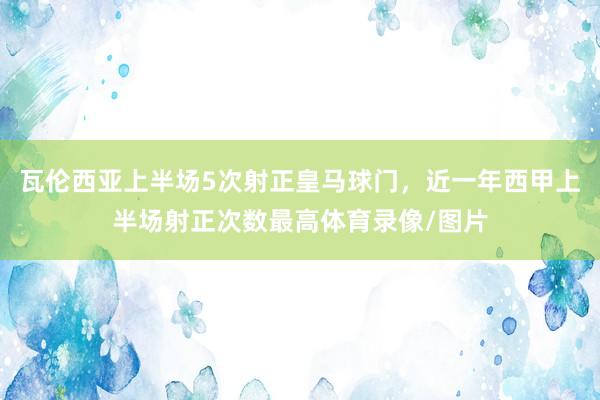 瓦伦西亚上半场5次射正皇马球门，近一年西甲上半场射正次数最高体育录像/图片