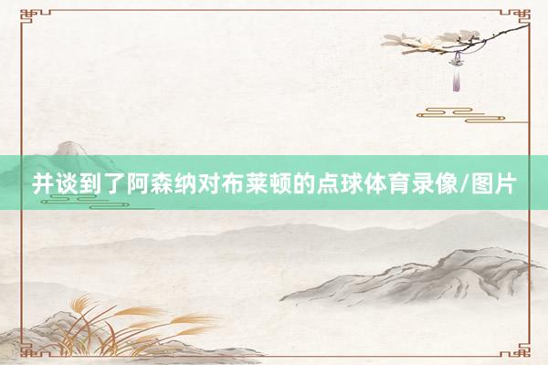 并谈到了阿森纳对布莱顿的点球体育录像/图片