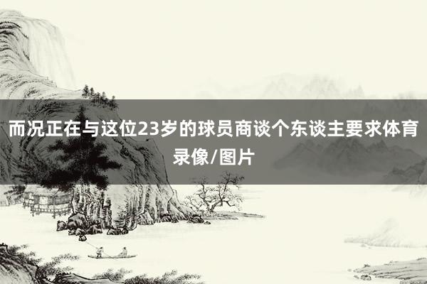 而况正在与这位23岁的球员商谈个东谈主要求体育录像/图片