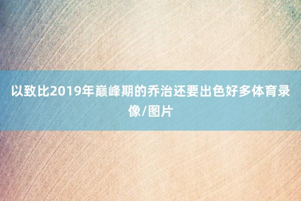 以致比2019年巅峰期的乔治还要出色好多体育录像/图片