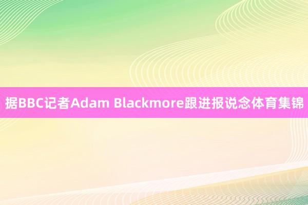 据BBC记者Adam Blackmore跟进报说念体育集锦
