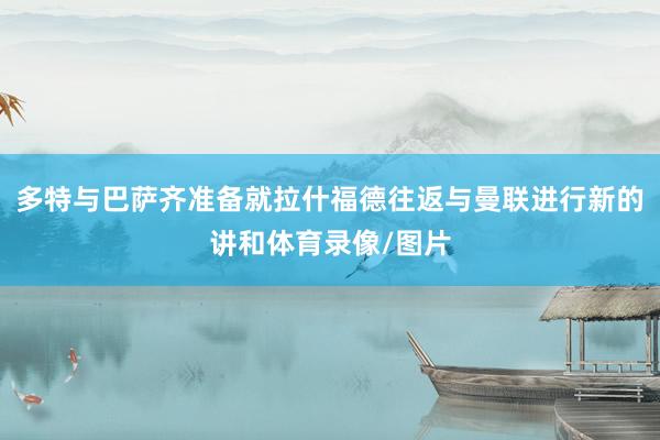 多特与巴萨齐准备就拉什福德往返与曼联进行新的讲和体育录像/图片