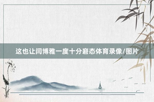 这也让闫博雅一度十分窘态体育录像/图片