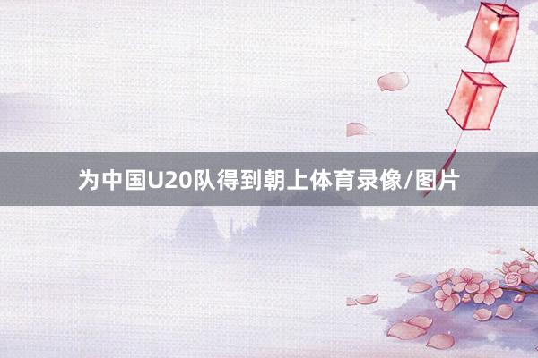 为中国U20队得到朝上体育录像/图片