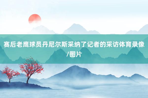 赛后老鹰球员丹尼尔斯采纳了记者的采访体育录像/图片