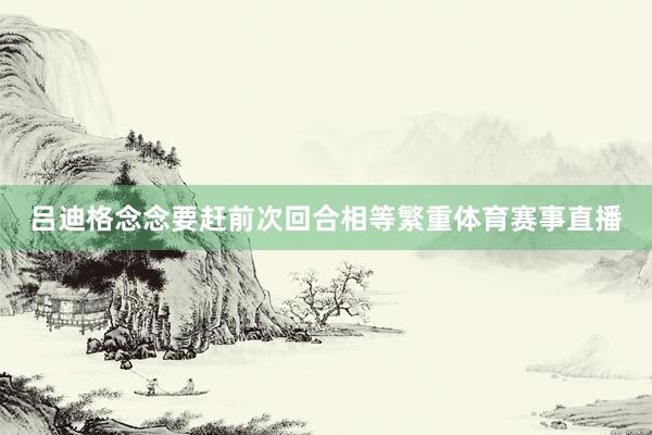 吕迪格念念要赶前次回合相等繁重体育赛事直播