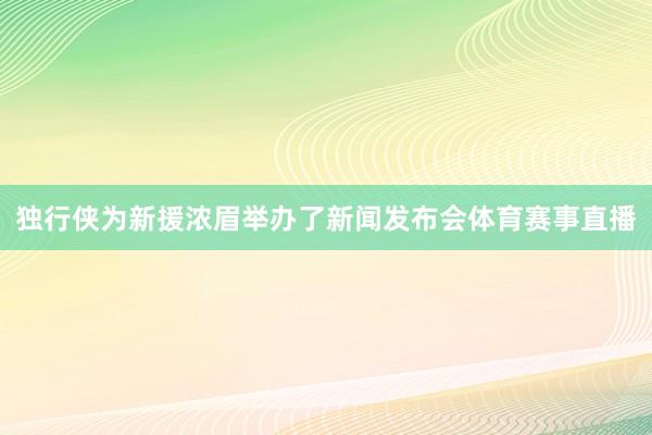 独行侠为新援浓眉举办了新闻发布会体育赛事直播