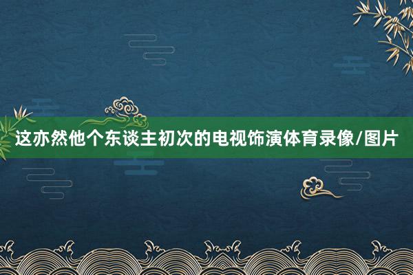 这亦然他个东谈主初次的电视饰演体育录像/图片