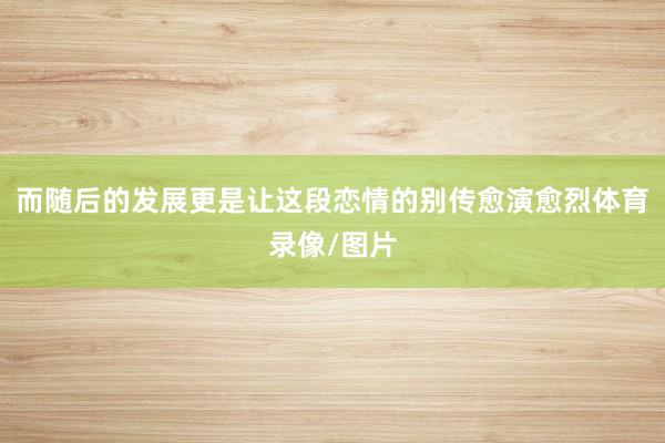 而随后的发展更是让这段恋情的别传愈演愈烈体育录像/图片