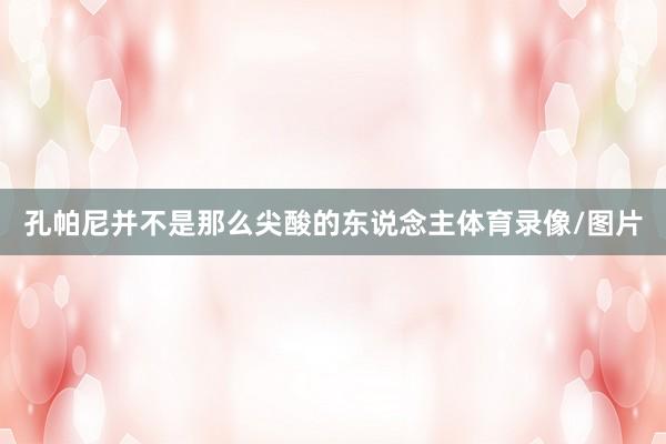 孔帕尼并不是那么尖酸的东说念主体育录像/图片