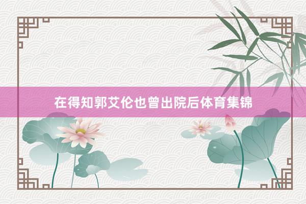 在得知郭艾伦也曾出院后体育集锦
