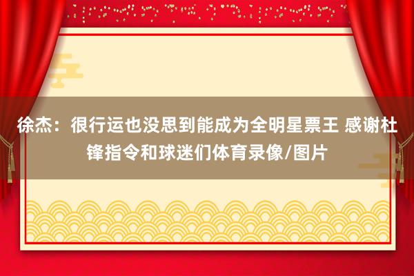 徐杰：很行运也没思到能成为全明星票王 感谢杜锋指令和球迷们体育录像/图片