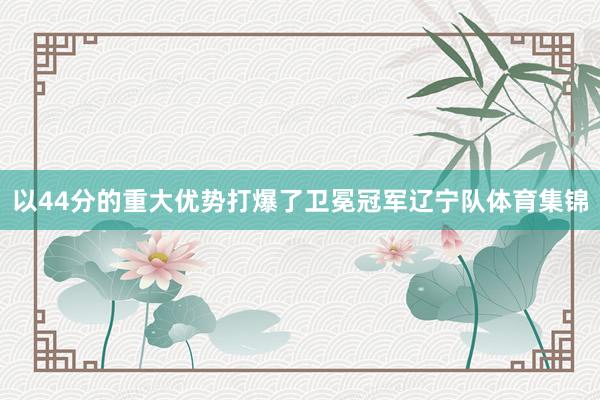 以44分的重大优势打爆了卫冕冠军辽宁队体育集锦