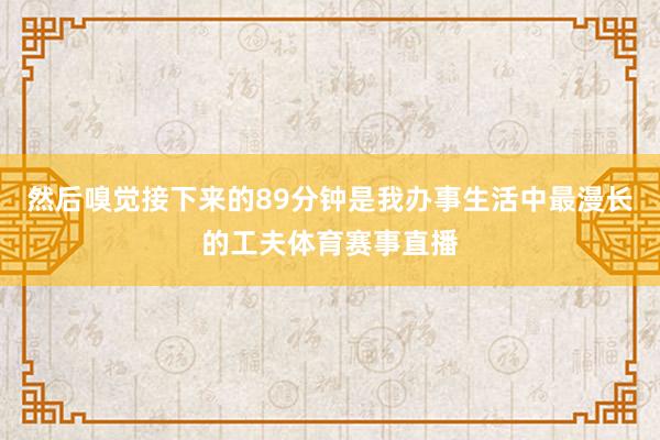 然后嗅觉接下来的89分钟是我办事生活中最漫长的工夫体育赛事直播
