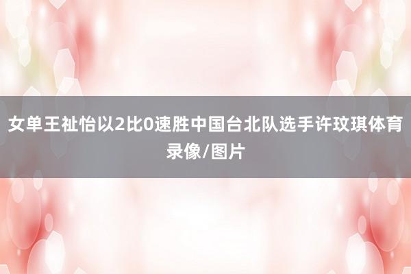 女单王祉怡以2比0速胜中国台北队选手许玟琪体育录像/图片
