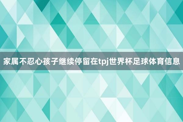 家属不忍心孩子继续停留在tpj世界杯足球体育信息