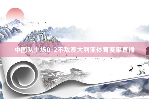 中国队主场0-2不敌澳大利亚体育赛事直播