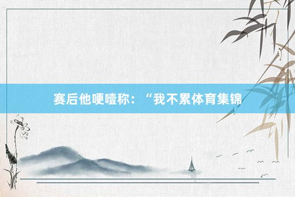 赛后他哽噎称：“我不累体育集锦
