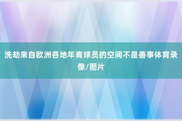 洗劫来自欧洲各地年青球员的空间不是善事体育录像/图片