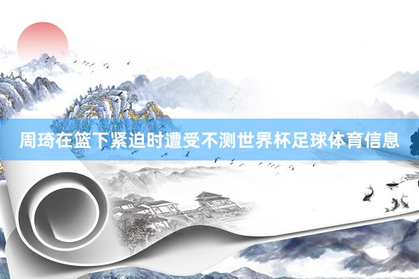 周琦在篮下紧迫时遭受不测世界杯足球体育信息