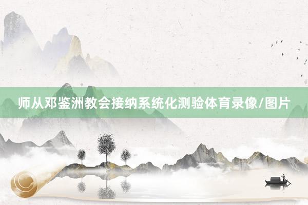 师从邓鉴洲教会接纳系统化测验体育录像/图片