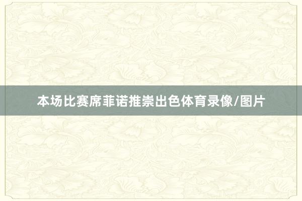 本场比赛席菲诺推崇出色体育录像/图片