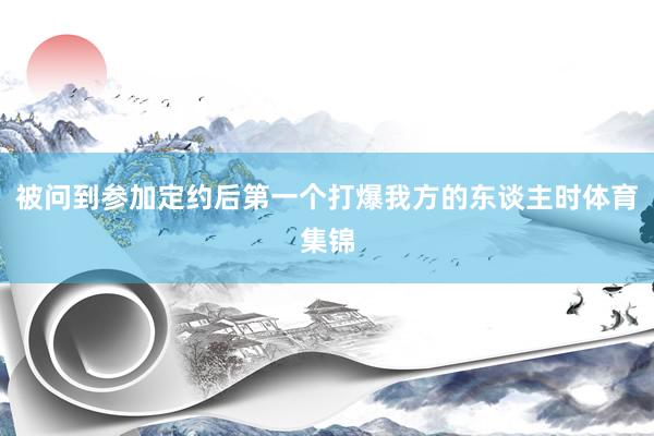 被问到参加定约后第一个打爆我方的东谈主时体育集锦
