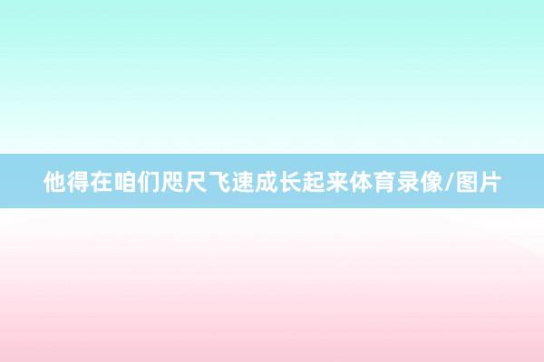 他得在咱们咫尺飞速成长起来体育录像/图片