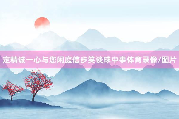 定精诚一心与您闲庭信步笑谈球中事体育录像/图片