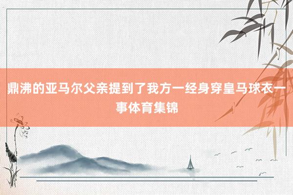 鼎沸的亚马尔父亲提到了我方一经身穿皇马球衣一事体育集锦