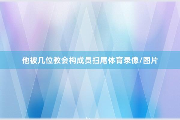 他被几位教会构成员扫尾体育录像/图片