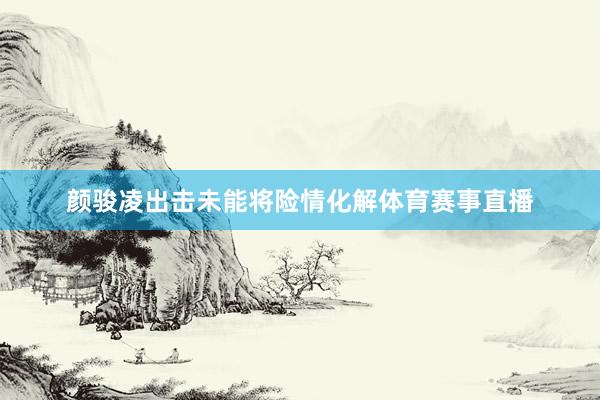颜骏凌出击未能将险情化解体育赛事直播