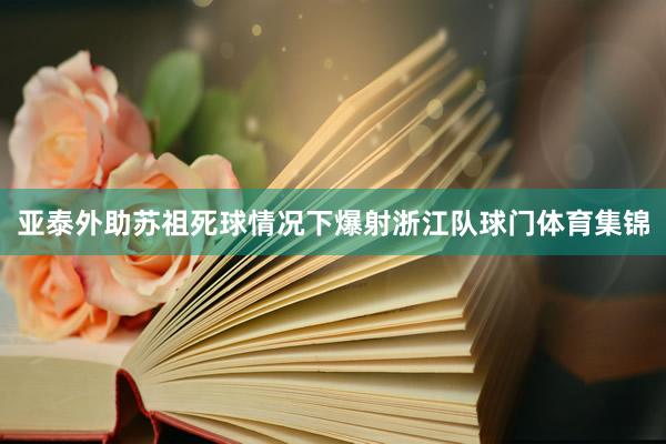 亚泰外助苏祖死球情况下爆射浙江队球门体育集锦