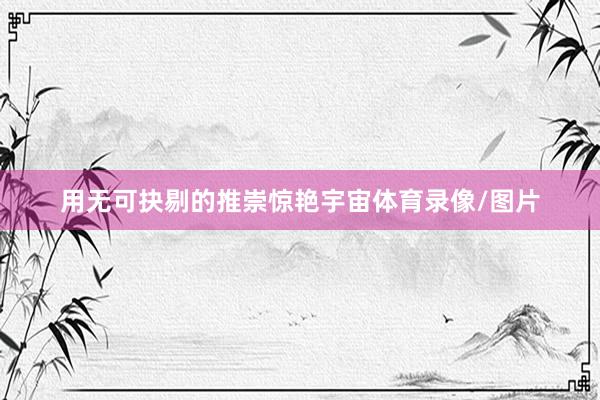 用无可抉剔的推崇惊艳宇宙体育录像/图片