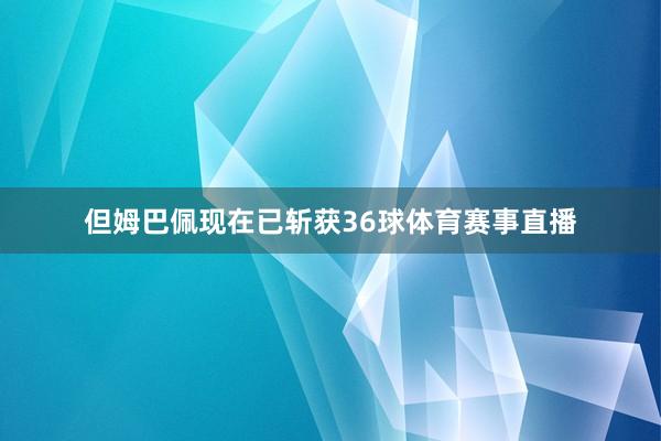 但姆巴佩现在已斩获36球体育赛事直播