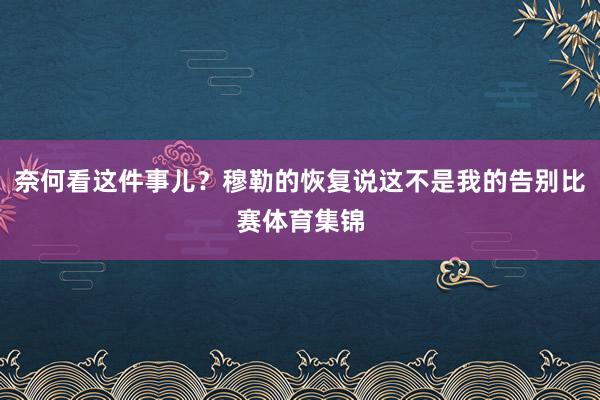 奈何看这件事儿？穆勒的恢复说这不是我的告别比赛体育集锦