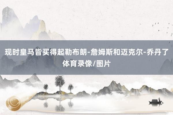 现时皇马皆买得起勒布朗-詹姆斯和迈克尔-乔丹了体育录像/图片