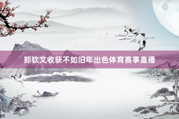 郑钦文收获不如旧年出色体育赛事直播