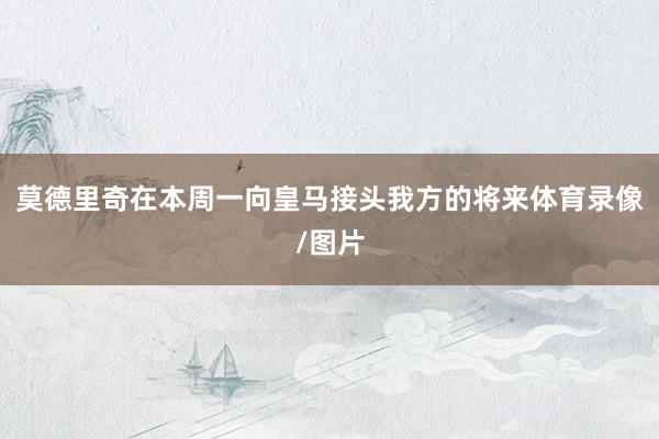 莫德里奇在本周一向皇马接头我方的将来体育录像/图片