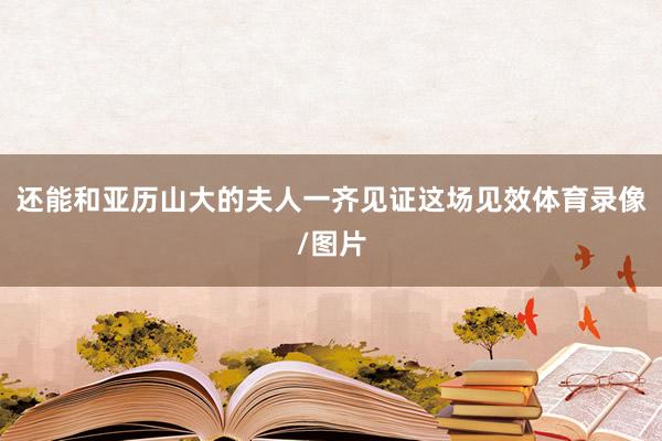 还能和亚历山大的夫人一齐见证这场见效体育录像/图片